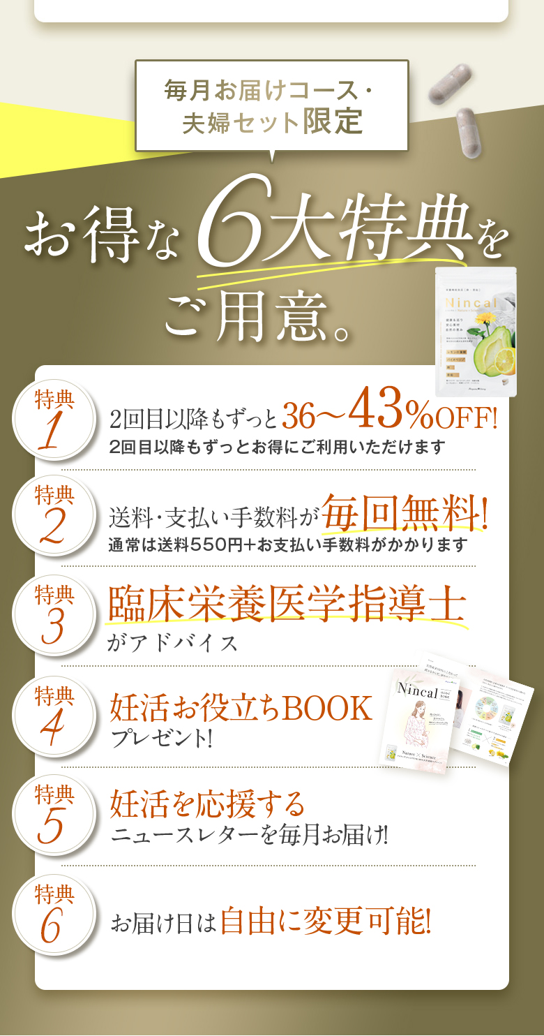 毎月お届けコース・夫婦セット限定 お得な6大特典をご用意。 特典12回目以降もずっと40から50％OFF！2回目以降もずっとお得にご利用いただけます 特典2送料・支払い手数料が毎回無料！通常は送料550円＋お支払い手数料がかかります 特典3臨床栄養医学指導士がアドバイス 特典4妊活お役立ちBOOKプレゼント！ 特典5妊活を応援するニュースレターを毎月お届け！ 特典6お届け日は自由に変更可能！