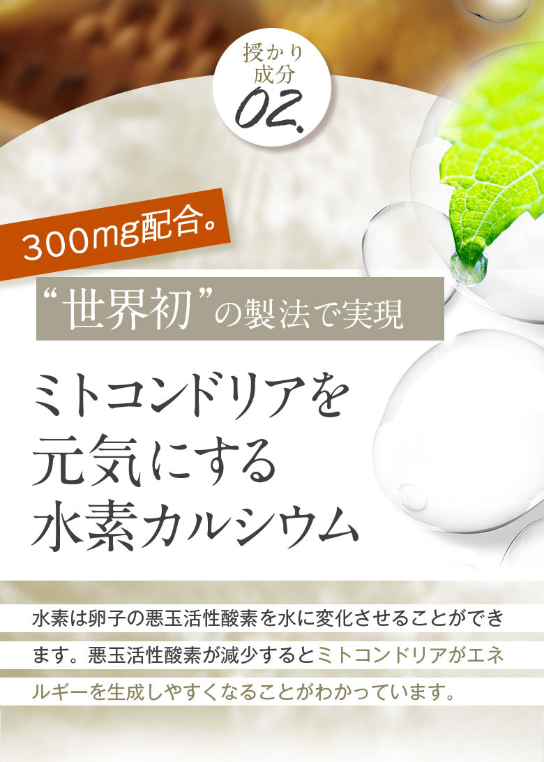 授かり成分02 300mg配合。“世界初”の製法で実現 ミトコンドリアを元気にする水素カルシウム 水素は卵子の悪玉活性酸素を水に変化させることが出来ます。悪玉活性酸素が減少するとミトコンドリアがエネルギーを生成しやすくなることがわかっています。