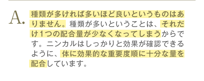 種類が多ければ多いほど良いというものはありません。種類が多いということは、それだけ1つの配合量が少なくなってしまうからです。ニンカルはしっかりと効果が確認できるように、体に効果的な重要度順に十分な量を配合しています。