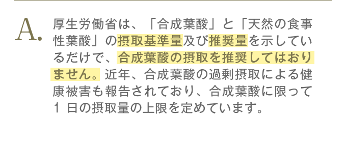 厚生労働省も摂取基準量以上の推奨量での合成葉酸の摂取を推奨してはおりません。